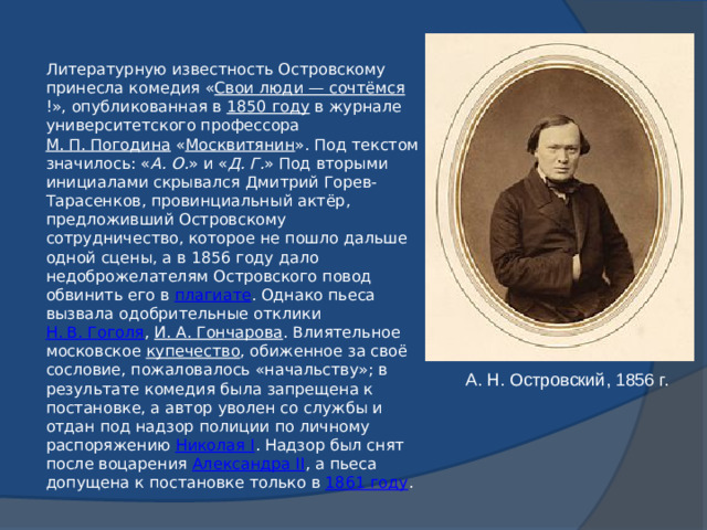 Литературную известность Островскому принесла комедия « Свои люди — сочтёмся !», опубликованная в  1850 году  в журнале университетского профессора  М. П. Погодина  « Москвитянин ». Под текстом значилось: « А. О. » и « Д. Г. » Под вторыми инициалами скрывался Дмитрий Горев-Тарасенков, провинциальный актёр, предложивший Островскому сотрудничество, которое не пошло дальше одной сцены, а в 1856 году дало недоброжелателям Островского повод обвинить его в  плагиате . Однако пьеса вызвала одобрительные отклики  Н. В. Гоголя ,  И. А. Гончарова . Влиятельное московское  купечество , обиженное за своё сословие, пожаловалось «начальству»; в результате комедия была запрещена к постановке, а автор уволен со службы и отдан под надзор полиции по личному распоряжению  Николая I . Надзор был снят после воцарения  Александра II , а пьеса допущена к постановке только в  1861 году . А. Н. Островский, 1856 г.