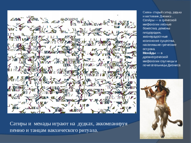 Силен- старый сатир, дядька и наставник Диониса . Сати́ры — в греческой мифологии лесные божества, демоны плодородия, жизнерадостные козлоногие существа, населявшие греческие острова. Мена́ды  — в древнегреческой мифологии спутницы и почитательницы Диониса Сатиры и менады играют на дудках, аккомпанируя пению и танцам вакхического ритуала.