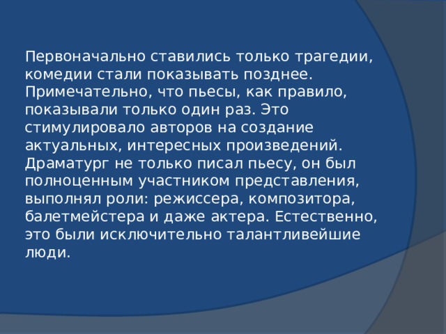 Первоначально ставились только трагедии, комедии стали показывать позднее. Примечательно, что пьесы, как правило, показывали только один раз. Это стимулировало авторов на создание актуальных, интересных произведений. Драматург не только писал пьесу, он был полноценным участником представления, выполнял роли: режиссера, композитора, балетмейстера и даже актера. Естественно, это были исключительно талантливейшие люди.