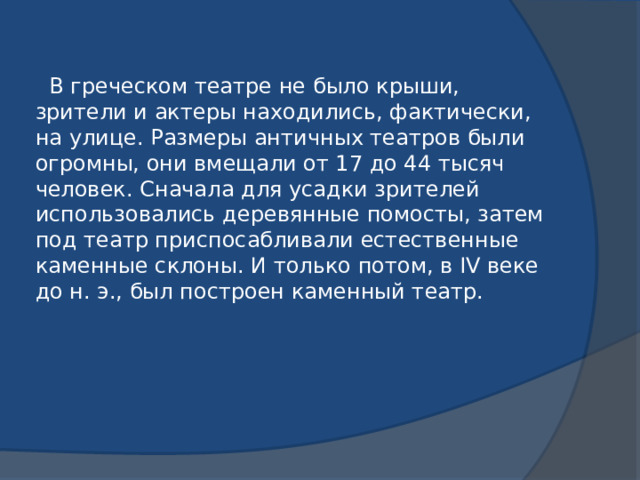 В греческом театре не было крыши, зрители и актеры находились, фактически, на улице. Размеры античных театров были огромны, они вмещали от 17 до 44 тысяч человек. Сначала для усадки зрителей использовались деревянные помосты, затем под театр приспосабливали естественные каменные склоны. И только потом, в IV веке до н. э., был построен каменный театр.