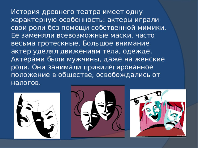 История древнего театра имеет одну характерную особенность: актеры играли свои роли без помощи собственной мимики. Ее заменяли всевозможные маски, часто весьма гротескные. Большое внимание актер уделял движениям тела, одежде. Актерами были мужчины, даже на женские роли. Они занимали привилегированное положение в обществе, освобождались от налогов.