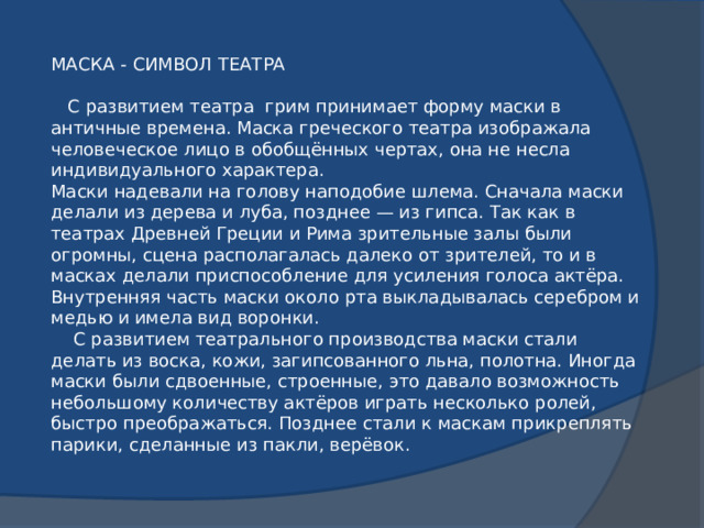МАСКА - СИМВОЛ ТЕАТРА  С развитием театра грим принимает форму маски в античные времена. Маска греческого театра изображала человеческое лицо в обобщённых чертах, она не несла индивидуального характера.  Маски надевали на голову наподобие шлема. Сначала маски делали из дерева и луба, позднее — из гипса. Так как в театрах Древней Греции и Рима зрительные залы были огромны, сцена располагалась далеко от зрителей, то и в масках делали приспособление для усиления голоса актёра. Внутренняя часть маски около рта выкладывалась серебром и медью и имела вид воронки.  С развитием театрального производства маски стали делать из воска, кожи, загипсованного льна, полотна. Иногда маски были сдвоенные, строенные, это давало возможность небольшому количеству актёров играть несколько ролей, быстро преображаться. Позднее стали к маскам прикреплять парики, сделанные из пакли, верёвок.