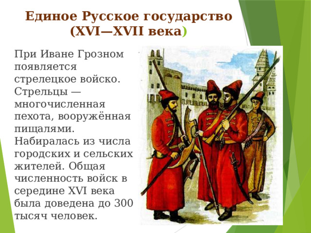 Единое Русское государство (XVI—XVII века ) При Иване Грозном появляется стрелецкое войско. Стрельцы —многочисленная пехота, вооружённая пищалями. Набиралась из числа городских и сельских жителей. Общая численность войск в середине XVI века была доведена до 300 тысяч человек.
