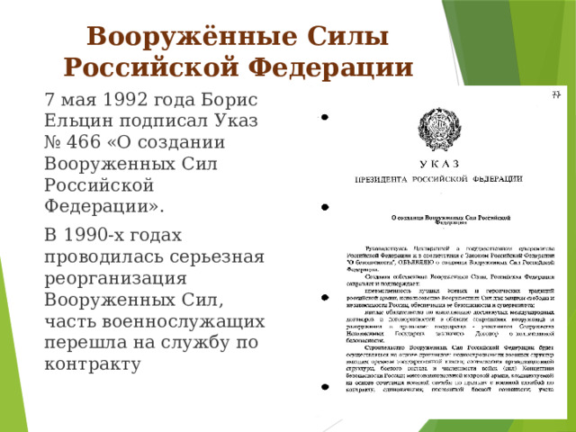 Вооружённые Силы Российской Федерации 7 мая 1992 года Борис Ельцин подписал Указ № 466 «О создании Вооруженных Сил Российской Федерации». В 1990-х годах проводилась серьезная реорганизация Вооруженных Сил, часть военнослужащих перешла на службу по контракту