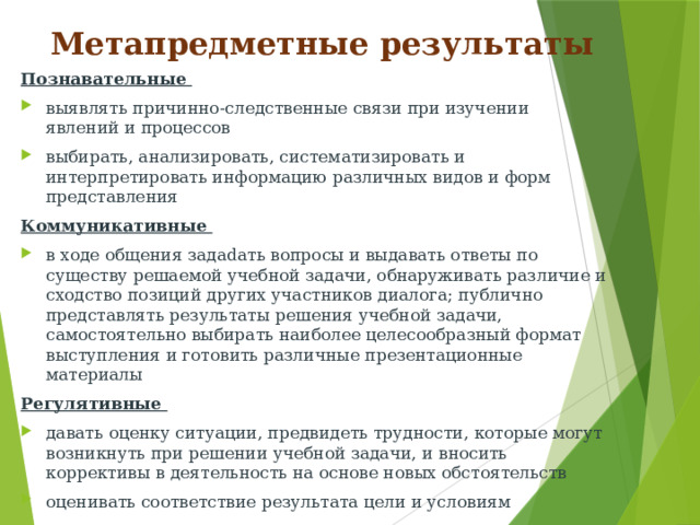 Метапредметные результаты Познавательные выявлять причинно-следственные связи при изучении явлений и процессов выбирать, анализировать, систематизировать и интерпретировать информацию различных видов и форм представления Коммуникативные в ходе общения задаdать вопросы и выдавать ответы по существу решаемой учебной задачи, обнаруживать различие и сходство позиций других участников диалога; публично представлять результаты решения учебной задачи, самостоятельно выбирать наиболее целесообразный формат выступления и готовить различные презентационные материалы Регулятивные