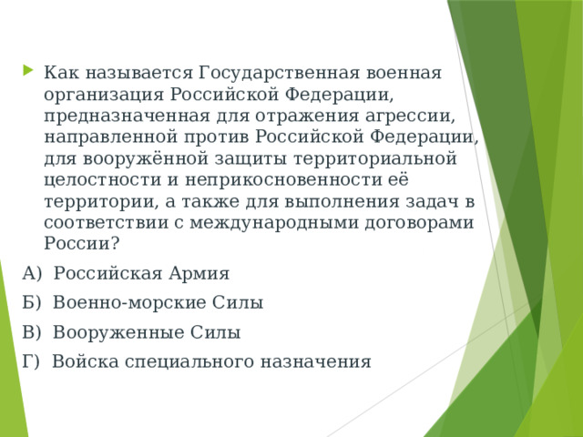 Как называется Государственная военная организация Российской Федерации, предназначенная для отражения агрессии, направленной против Российской Федерации, для вооружённой защиты территориальной целостности и неприкосновенности её территории, а также для выполнения задач в соответствии с международными договорами России? А) Российская Армия Б) Военно-морские Силы В) Вооруженные Силы Г) Войска специального назначения