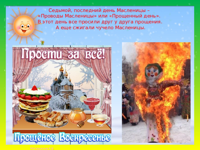 Седьмой, последний день Масленицы –  «Проводы Масленицы» или «Прощенный день».  В этот день все просили друг у друга прощения.  А еще сжигали чучело Масленицы.