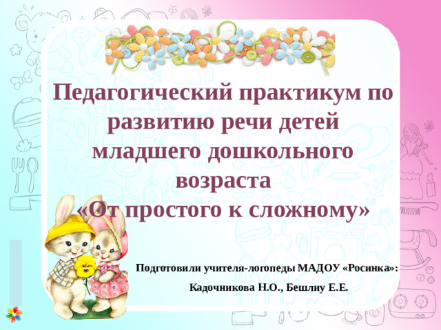 Педагогический практикум по развитию речи детей младшего дошкольного возраста «От простого к сложному» Подготовили учителя-логопеды МАДОУ «Росинка»: Кадочникова Н.О., Бешлиу Е.Е.