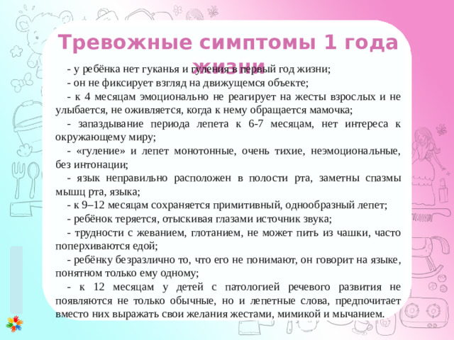 Тревожные симптомы 1 года жизни - у ребёнка нет гуканья и гуления в первый год жизни; - он не фиксирует взгляд на движущемся объекте; - к 4 месяцам эмоционально не реагирует на жесты взрослых и не улыбается, не оживляется, когда к нему обращается мамочка; - запаздывание периода лепета к 6-7 месяцам, нет интереса к окружающему миру; - «гуление» и лепет монотонные, очень тихие, неэмоциональные, без интонации; - язык неправильно расположен в полости рта, заметны спазмы мышц рта, языка; - к 9–12 месяцам сохраняется примитивный, однообразный лепет; - ребёнок теряется, отыскивая глазами источник звука; - трудности с жеванием, глотанием, не может пить из чашки, часто поперхиваются едой; - ребёнку безразлично то, что его не понимают, он говорит на языке, понятном только ему одному; - к 12 месяцам у детей с патологией речевого развития не появляются не только обычные, но и лепетные слова, предпочитает вместо них выражать свои желания жестами, мимикой и мычанием.
