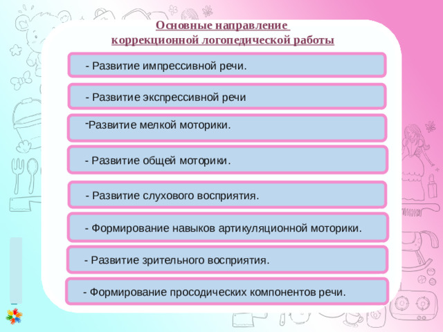 Основные направление коррекционной логопедической работы 1 этап (0-3 месяца) 1. Развитие у ребенка потребности общения с взрослым. Установление эмоционального контакта в первую очередь между матерью и ребенком. 2. Развитие зрительного и слухового сосредоточения: учить малыша всматриваться в лицо взрослого, в яркие игрушки, следить за передвигающимся предметом, прислушиваться к различным звукам, отыскивать по звуку погремушку или колокольчик. 3. Внимательно прислушиваться к первым неумелым попыткам малыша заговорить (имеется в виду гуление), а затем отвечать на это в той манере, которую младенец способен воспринять. 4. Правильному развитию речи помогает логопедический массаж лицевых мышц. - Развитие импрессивной речи. - Развитие экспрессивной речи  Развитие мелкой моторики. - Развитие общей моторики. - Развитие слухового восприятия.  - Формирование навыков артикуляционной моторики. - Развитие зрительного восприятия. - Формирование просодических компонентов речи. 