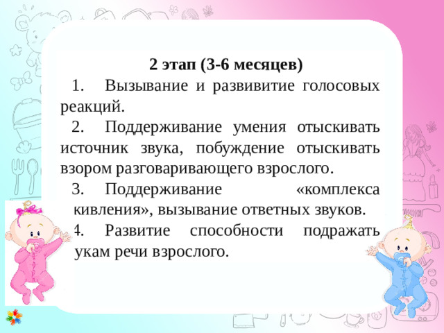 1 этап (0-3 месяца) 1. Развитие у ребенка потребности общения с взрослым. Установление эмоционального контакта в первую очередь между матерью и ребенком. 2. Развитие зрительного и слухового сосредоточения: учить малыша всматриваться в лицо взрослого, в яркие игрушки, следить за передвигающимся предметом, прислушиваться к различным звукам, отыскивать по звуку погремушку или колокольчик. 3. Внимательно прислушиваться к первым неумелым попыткам малыша заговорить (имеется в виду гуление), а затем отвечать на это в той манере, которую младенец способен воспринять. 4. Правильному развитию речи помогает логопедический массаж лицевых мышц. 2 этап (3-6 месяцев) 1.  Вызывание и развивитие голосовых реакций. 2.  Поддерживание умения отыскивать источник звука, побуждение отыскивать взором разговаривающего взрослого. 3.  Поддерживание «комплекса оживления», вызывание ответных звуков. 4.  Развитие способности подражать звукам речи взрослого.