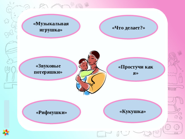 1 этап (0-3 месяца) 1. Развитие у ребенка потребности общения с взрослым. Установление эмоционального контакта в первую очередь между матерью и ребенком. 2. Развитие зрительного и слухового сосредоточения: учить малыша всматриваться в лицо взрослого, в яркие игрушки, следить за передвигающимся предметом, прислушиваться к различным звукам, отыскивать по звуку погремушку или колокольчик. 3. Внимательно прислушиваться к первым неумелым попыткам малыша заговорить (имеется в виду гуление), а затем отвечать на это в той манере, которую младенец способен воспринять. 4. Правильному развитию речи помогает логопедический массаж лицевых мышц. «Музыкальная игрушка» «Что делает?» «Звуковые потеряшки» «Простучи как я» «Кукушка» «Рифмушки»