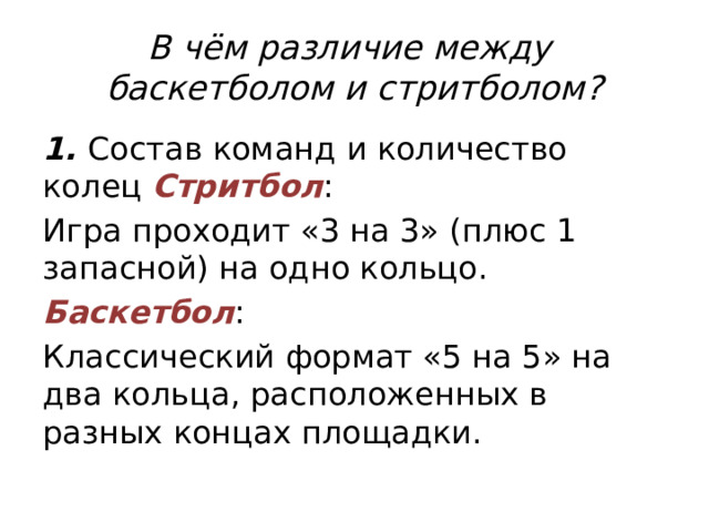 В чём различие между  баскетболом и стритболом? 1. Состав команд и количество колец Стритбол : Игра проходит «3 на 3» (плюс 1 запасной) на одно кольцо. Баскетбол : Классический формат «5 на 5» на два кольца, расположенных в разных концах площадки. 