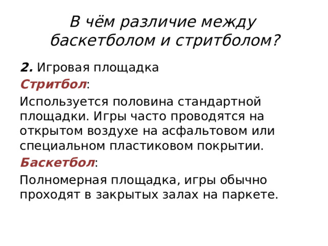 В чём различие между  баскетболом и стритболом? 2. Игровая площадка Стритбол : Используется половина стандартной площадки. Игры часто проводятся на открытом воздухе на асфальтовом или специальном пластиковом покрытии. Баскетбол : Полномерная площадка, игры обычно проходят в закрытых залах на паркете. 