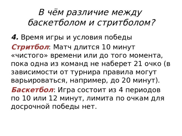 В чём различие между  баскетболом и стритболом? 4. Время игры и условия победы Стритбол : Матч длится 10 минут «чистого» времени или до того момента, пока одна из команд не наберет 21 очко (в зависимости от турнира правила могут варьироваться, например, до 20 минут). Баскетбол : Игра состоит из 4 периодов по 10 или 12 минут, лимита по очкам для досрочной победы нет. 