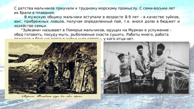 С детства мальчиков приучали к трудному морскому промыслу. С семи-восьми лет их брали в плавания.   В мужскую общину мальчики вступали в возрасте 8-9 лет - в качестве зуйков, юнг, прибрежных ловцов, получая определенный пай, т.е. внося долю в бюджет и хозяйство семьи.  