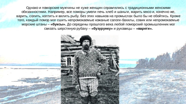 Однако и поморские мужчины не хуже женщин справлялись с традиционными женскими обязанностями. Например, все поморы умели печь хлеб и шаньги, жарить мясо и, конечно же, варить, солить, коптить и вялить рыбу. Без этих навыков на промыслах было бы не обойтись. Кроме того, каждый помор мог сшить непромокаемые кожаные сапоги-бахилы, совик или непромокаемые морские штаны – «буксы». До середины прошлого века любой поморский промышленник мог связать шерстяную рубаху – «бузурунку» и рукавицы – «вареги».