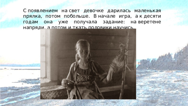 С появлением на свет девочке дарилась маленькая прялка, потом побольше. В начале игра, а к десяти годам она уже получала задание: на веретене напряди, а потом и ткать половики научись.