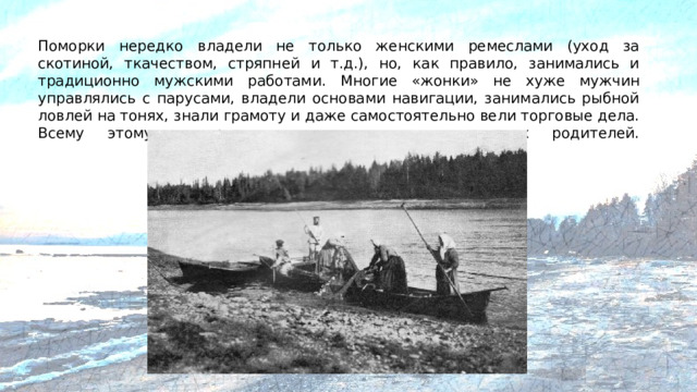 Поморки нередко владели не только женскими ремеслами (уход за скотиной, ткачеством, стряпней и т.д.), но, как правило, занимались и традиционно мужскими работами. Многие «жонки» не хуже мужчин управлялись с парусами, владели основами навигации, занимались рыбной ловлей на тонях, знали грамоту и даже самостоятельно вели торговые дела. Всему этому поморские девочки учились у своих родителей.