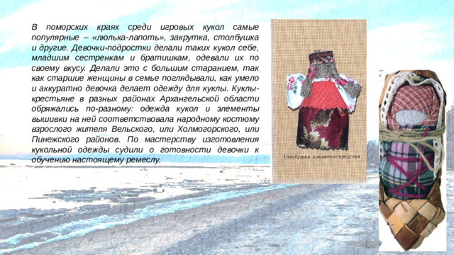 В поморских краях среди игровых кукол самые популярные – «люлька-лапоть», закрутка, столбушка и другие. Девочки-подростки делали таких кукол себе, младшим сестренкам и братишкам, одевали их по своему вкусу. Делали это с большим старанием, так как старшие женщины в семье поглядывали, как умело и аккуратно девочка делает одежду для куклы. Куклы-крестьяне в разных районах Архангельской области обряжались по-разному: одежда кукол и элементы вышивки на ней соответствовала народному костюму взрослого жителя Вельского, или Холмогорского, или Пинежского районов. По мастерству изготовления кукольной одежды судили о готовности девочки к обучению настоящему ремеслу.