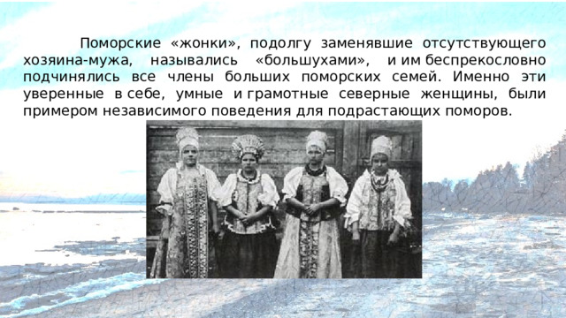 Поморские «жонки», подолгу заменявшие отсутствующего хозяина-мужа, назывались «большухами», и им беспрекословно подчинялись все члены больших поморских семей. Именно эти уверенные в себе, умные и грамотные северные женщины, были примером независимого поведения для подрастающих поморов.