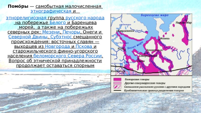 Помо́ры  — самобытная малочисленная  этнографическая  и   этнорелигиозная группа   русского народа   на побережье  Белого  и  Баренцева  морей, а также на побережьях северных рек:  Мезени ,  Печоры ,  Онеги  и  Северной Двины .  Субэтнос  смешанного происхождения: восточных славян — выходцев из  Новгорода  и  Пскова  и старожильческого финно-угорского населения  беломорского   Севера России . Вопрос об этнической принадлежности продолжает оставаться спорным