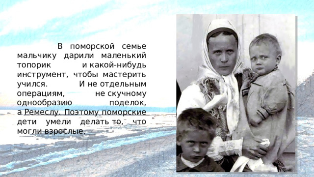 В поморской семье мальчику дарили маленький топорик и какой-нибудь инструмент, чтобы мастерить учился. И не отдельным операциям, не скучному однообразию поделок, а Ремеслу. Поэтому поморские дети умели делать то, что могли взрослые.