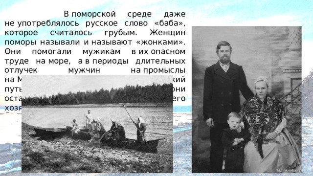 В поморской среде даже не употреблялось русское слово «баба», которое считалось грубым. Женщин поморы называли и называют «жонками». Они помогали мужикам в их опасном труде на море, а в периоды длительных отлучек мужчин на промыслы на Мурманскую страду, на Кедовский путь, в норвежские плавания — они оставались правительницами всего хозяйства и главой семьи.