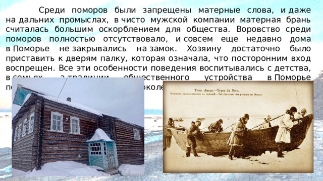 Среди поморов были запрещены матерные слова, и даже на дальних промыслах, в чисто мужской компании матерная брань считалась большим оскорблением для общества. Воровство среди поморов полностью отсутствовало, и совсем еще недавно дома в Поморье не закрывались на замок. Хозяину достаточно было приставить к дверям палку, которая означала, что посторонним вход воспрещен. Все эти особенности поведения воспитывались с детства, в семьях, а традиции общественного устройства в Поморье передавались из поколения в поколение.