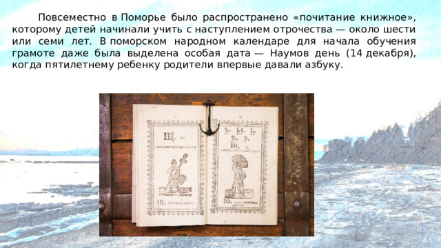 Повсеместно в Поморье было распространено «почитание книжное», которому детей начинали учить с наступлением отрочества — около шести или семи лет. В поморском народном календаре для начала обучения грамоте даже была выделена особая дата — Наумов день (14 декабря), когда пятилетнему ребенку родители впервые давали азбуку.