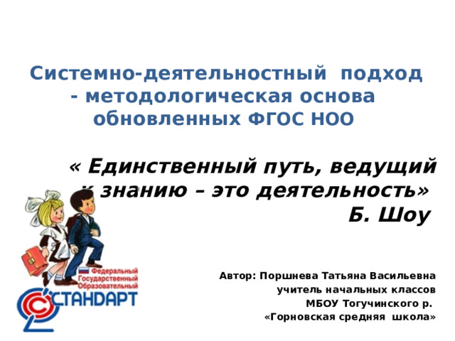 Системно-деятельностный подход - методологическая основа  обновленных ФГОС НОО      « Единственный путь, ведущий к знанию – это деятельность» Б. Шоу Автор: Поршнева Татьяна Васильевна учитель начальных классов  МБОУ Тогучинского р. «Горновская средняя школа»