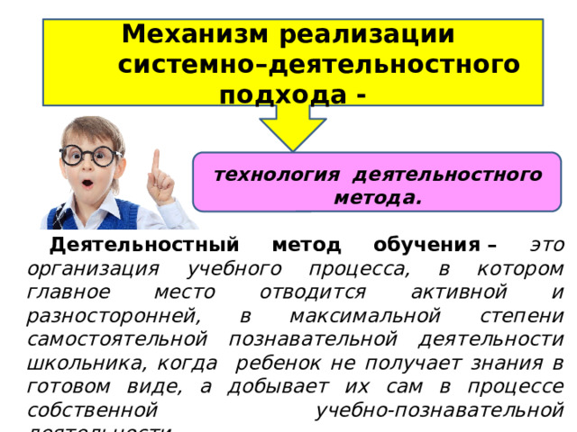 Механизм реализации  системно–деятельностного подхода -  технология деятельностного метода.   Деятельностный метод обучения – это организация учебного процесса, в котором главное место отводится активной и разносторонней, в максимальной степени самостоятельной познавательной деятельности школьника, когда ребенок не получает знания в готовом виде, а добывает их сам в процессе собственной учебно-познавательной деятельности.