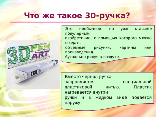 Что  же  такое  3 D - ручка? Это необычное, но уже ставшее популярным изобретение, с помощью которого можно создать объемные рисунки, картины или произведения, буквально рисуя в воздухе. Вместо чернил ручка заправляется специальной пластиковой нитью. Пластик нагревается внутри ручки и в жидком виде подается наружу .