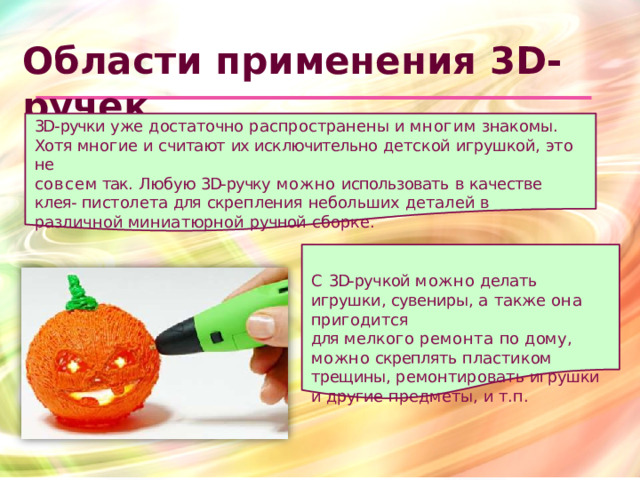 Области  применения 3D- ручек 3D- ручки  уже  достаточно  распространены  и  многим  знакомы.  Хотя многие  и  считают  их  исключительно  детской  игрушкой,  это  не совсем так.  Любую  3D- ручку  можно  использовать  в  качестве  клея- пистолета  для  скрепления  небольших  деталей  в  различной миниатюрной  ручной  сборке. С  3D- ручкой  можно  делать  игрушки, сувениры,  а  также  она  пригодится для  мелкого  ремонта  по  дому, можно  скреплять  пластиком трещины,  ремонтировать  игрушки  и другие  предметы,  и  т.п.