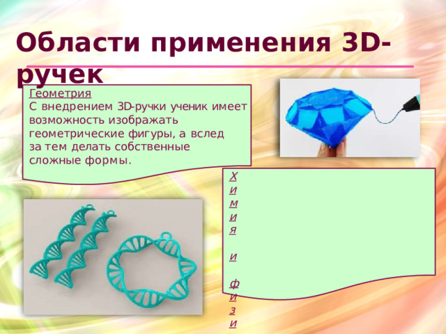 Области  применения 3D- ручек Геометрия С  внедрением  3D- ручки  ученик  имеет возможность  изображать геометрические  фигуры,  а  вслед  за тем  делать  собственные  сложные формы. Химия  и  физика. Можно  создать  модели  молекул, исследовать  силу  тяжести  и  прочие физические  понятия.  Объёмное рисование  3D- ручкой  понравится и взрослым,  и  детям,  она  будет незаменимым  помощником  для творчества  и  образования.