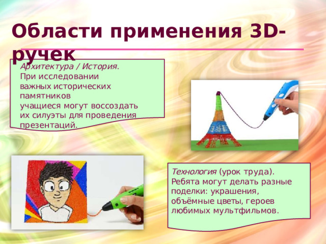 Области  применения 3D- ручек Архитектура  /  История . При  исследовании важных исторических  памятников учащиеся  могут  воссоздать  их силуэты  для  проведения презентаций. Технология  (урок  труда). Ребята  могут  делать  разные поделки:  украшения,  объёмные цветы,  героев  любимых мультфильмов.
