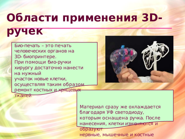 Области  применения 3D- ручек Био- печать  –  это  печать человеческих  органов  на  3D- биопринтере. При  помощи  био- ручки  хирургу достаточно  нанести  на  нужный участок  новые клетки,  осуществляя таким  образом  ремонт  костных и хрящевых  тканей Материал  сразу  же  охлаждается благодаря  УФ  светодиоду,  которым оснащена  ручка.  После  нанесения, клетки изменяются  и  образуют нервные,  мышечные  и  костные  ткани.