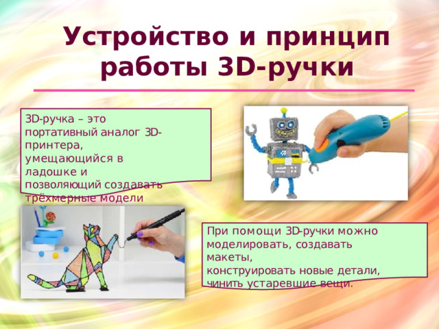 Устройство  и  принцип   работы  3D- ручки  3D- ручка  –  это  портативный аналог  3D- принтера, умещающийся  в  ладошке  и позволяющий создавать трёхмерные  модели  различной сложности. При  помощи  3D- ручки  можно моделировать,  создавать  макеты, конструировать  новые  детали,  чинить устаревшие  вещи.