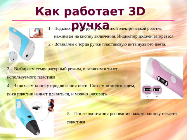 Как работает 3D ручка 1 - Подключаем 3D ручку к обычной электрической розетке, нажимаем на кнопку включения. Индикатор должен загореться. 2 - Вставляем с торца ручки пластиковую нить нужного цвета.  3 – Выбираем температурный режим, в зависимости от используемого пластика 4 - Включаем кнопку продвижения нити. Совсем немного ждем, пока пластик начнет плавиться, и можно рисовать. 5 – После окончания рисования нажать кнопку изъятия пластика