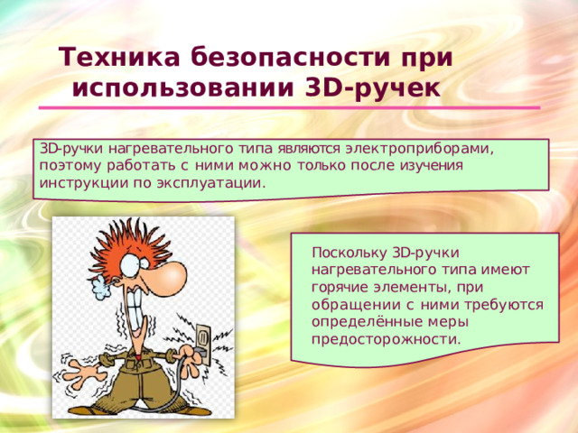 Техника  безопасности  при использовании  3D- ручек 3D- ручки  нагревательного  типа  являются  электроприборами, поэтому  работать  с  ними  можно  только  после  изучения  инструкции по  эксплуатации. Поскольку 3D- ручки нагревательного  типа  имеют горячие  элементы,  при обращении  с  ними  требуются определённые  меры предосторожности.