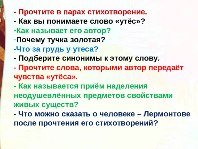 - Прочтите в парах стихотворение. - Как вы понимаете слово «утёс»? Как называет его автор?   Почему тучка золотая? -Что за грудь у утеса? - Подберите синонимы к этому слову . - Прочтите слова, которыми автор передаёт чувства «утёса».  - Как называется приём наделения неодушевлённых предметов свойствами живых существ?   - Что можно сказать о человеке – Лермонтове после прочтения его стихотворений?  