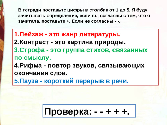 В тетради поставьте цифры в столбик от 1 до 5. Я буду зачитывать определение, если вы согласны с тем, что я зачитала, поставьте +. Если не согласны - -. 1.Пейзаж - это жанр литературы. 2.Контраст - это картина природы. 3.Строфа - это группа стихов, связанных по смыслу. 4.Рифма - повтор звуков, связывающих окончания слов. 5.Пауза - короткий перерыв в речи. Проверка: - - + + +.