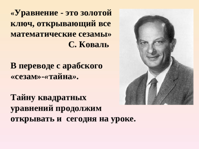 « Уравнение - это золотой ключ, открывающий все математические сезамы»   С. Коваль      В переводе с арабского  «сезам»- « тайна » .   Тайну квадратных уравнений продолжим открывать и  сегодня на уроке.