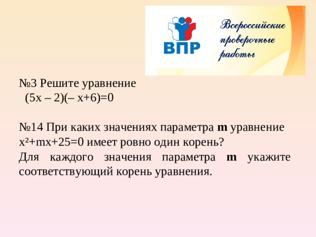 № 3 Решите уравнение   (5х – 2)(– х+6)=0 № 14 При каких значениях параметра m  уравнение х ² + m х+25=0 имеет ровно один корень? Для каждого значения параметра m укажите соответствующий корень уравнения.