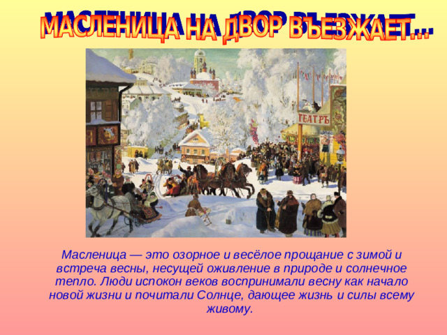 Масленица — это озорное и весёлое прощание с зимой и встреча весны, несущей оживление в природе и солнечное тепло. Люди испокон веков воспринимали весну как начало новой жизни и почитали Солнце, дающее жизнь и силы всему живому.