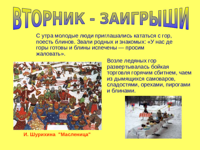 С утра молодые люди приглашались кататься с гор, поесть блинов. Звали родных и знакомых: «У нас де горы готовы и блины испечены — просим жаловать». Возле ледяных гор развертывалась бойкая торговля горячим сбитнем, чаем из дымящихся самоваров, сладостями, орехами, пирогами и блинами. И. Шурихина 