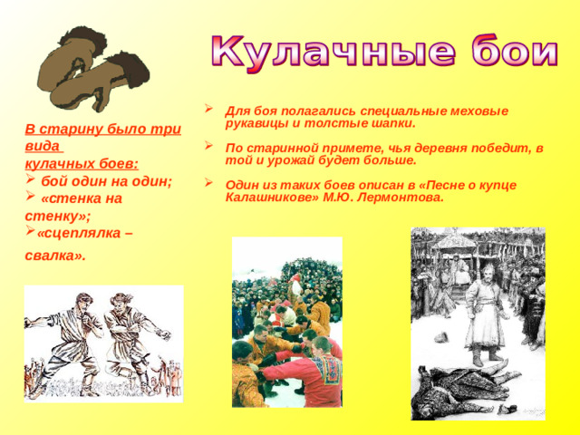Для боя полагались специальные меховые рукавицы и толстые шапки.  По старинной примете, чья деревня победит, в той и урожай будет больше.  Один из таких боев описан в «Песне о купце Калашникове» М.Ю. Лермонтова.  В старину было три вида кулачных боев:  бой один на один;  «стенка на стенку»; «сцеплялка – свалка».