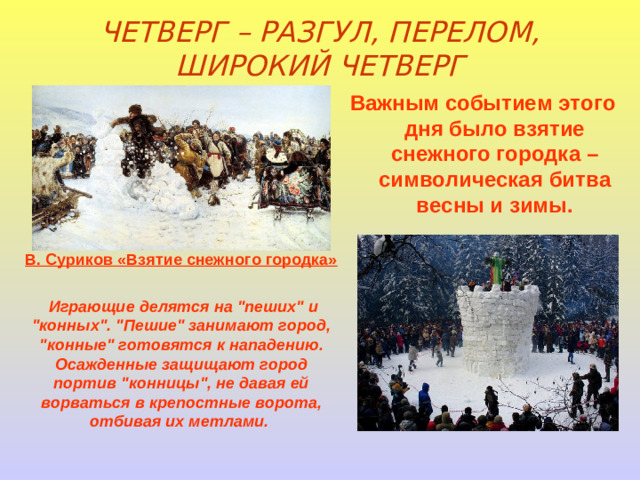 ЧЕТВЕРГ – РАЗГУЛ, ПЕРЕЛОМ, ШИРОКИЙ ЧЕТВЕРГ Важным событием этого дня было взятие снежного городка – символическая битва весны и зимы.  В. Суриков «Взятие снежного городка»  Играющие делятся на 
