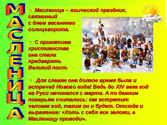 Масленица – языческий праздник, связанный с днем весеннего солнцеворота.   С принятием христианства она стала предварять Великий пост.   Для славян она долгое время была и встречей Нового года! Ведь до XIV века год на Руси начинался с марта. А по давним поверьям считалось: как встретит человек год, таким он и будет. Отсюда и выражение: «Хоть с себя все заложи, а Масленицу проводи».