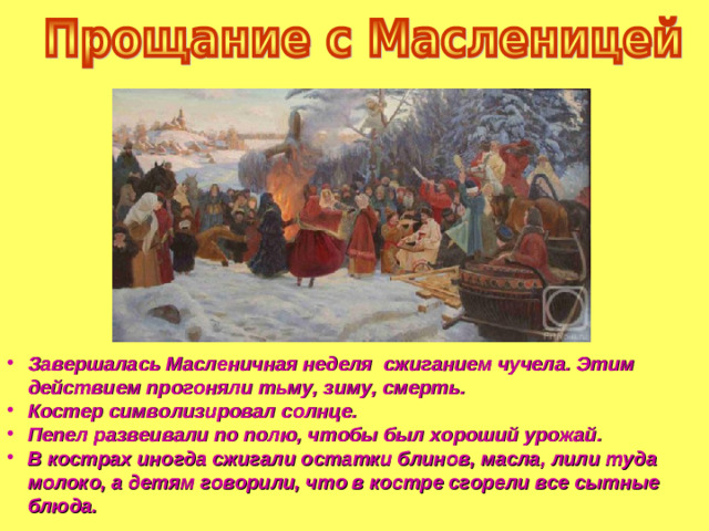 Завершалась Масленичная неделя сжиганием чучела. Этим действием прогоняли тьму, зиму, смерть. Костер символизировал солнце. Пепел развеивали по полю, чтобы был хороший урожай. В кострах иногда сжигали остатки блинов, масла, лили туда молоко, а детям говорили, что в костре сгорели все сытные блюда.